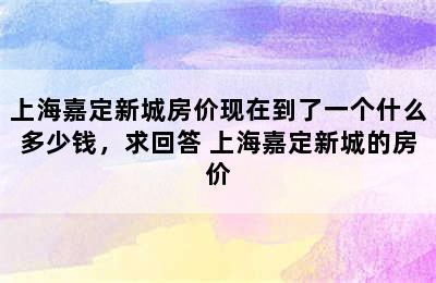 上海嘉定新城房价现在到了一个什么多少钱，求回答 上海嘉定新城的房价